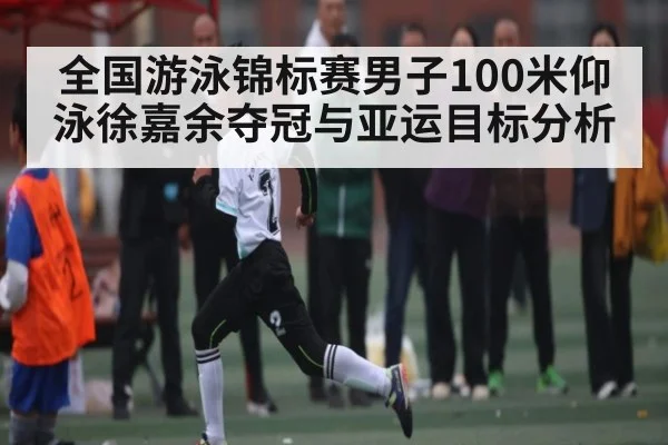 全国游泳锦标赛男子100米仰泳徐嘉余夺冠与亚运目标分析