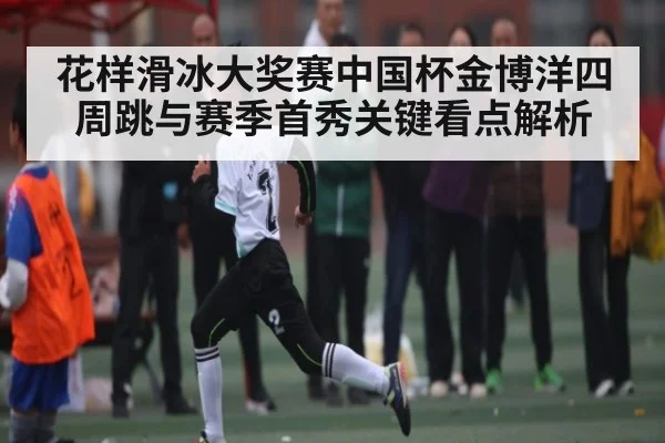 花样滑冰大奖赛中国杯金博洋四周跳与赛季首秀关键看点解析