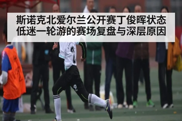 斯诺克北爱尔兰公开赛丁俊晖状态低迷一轮游的赛场复盘与深层原因