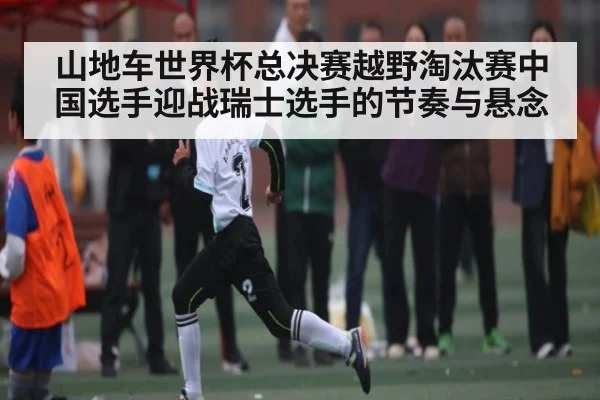 山地车世界杯总决赛越野淘汰赛中国选手迎战瑞士选手的节奏与悬念